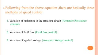 Following from the above equation ,there are basically three
methods of speed control
1. Variation of resistance in the armature circuit (Armature Resistance
control)
2. Variation of field flux (Field flux control)
3. Variation of applied voltage (Armature Voltage control)
 