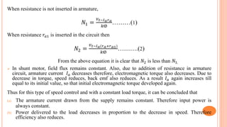 When resistance is not inserted in armature,
𝑁1 =
𝑣 𝑡−𝐼 𝑎 𝑟 𝑎
𝑘ⱷ
………(1)
When resistance 𝑟𝑎1 is inserted in the circuit then
𝑁2 =
𝑣 𝑡−𝐼 𝑎(𝑟 𝑎+𝑟 𝑎1)
𝑘ⱷ
……….(2)
From the above equation it is clear that 𝑁2 is less than 𝑁1.
 In shunt motor, field flux remains constant. Also, due to addition of resistance in armature
circuit, armature current 𝐼 𝑎 decreases therefore, electromagnetic torque also decreases. Due to
decrease in torque, speed reduces, back emf also reduces. As a result 𝐼 𝑎 again increases till
equal to its initial value, so that initial electromagnetic torque developed again.
Thus for this type of speed control and with a constant load torque, it can be concluded that
(a) The armature current drawn from the supply remains constant. Therefore input power is
always constant.
(b) Power delivered to the load decreases in proportion to the decrease in speed. Therefore
efficiency also reduces.
 