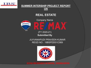 SUMMER INTERSHIP PROJECT REPORT
ON
REAL ESTATE
(FY 2020-21)
Submitted By
JUVVANAPUDI PRAVEEN KUMAR
REGD NO : 19BSPDD01C069
ICFAI BUSINESS SCHOOL, DEHRADUN
Company Name
 