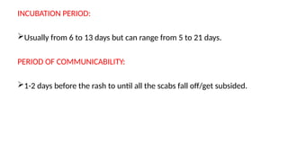 INCUBATION PERIOD:
Usually from 6 to 13 days but can range from 5 to 21 days.
PERIOD OF COMMUNICABILITY:
1-2 days before the rash to until all the scabs fall off/get subsided.
 