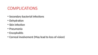 COMPLICATIONS
• Secondary bacterial infections
• Dehydration
• Skin infection
• Pneumonia
• Encephalitis
• Corneal involvement (May lead to loss of vision)
 