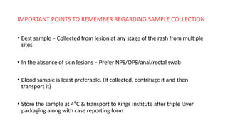 IMPORTANT POINTS TO REMEMBER REGARDING SAMPLE COLLECTION
• Best sample – Collected from lesion at any stage of the rash from multiple
sites
• In the absence of skin lesions – Prefer NPS/OPS/anal/rectal swab
• Blood sample is least preferable. (If collected, centrifuge it and then
transport it)
• Store the sample at 4⁰C & transport to Kings Institute after triple layer
packaging along with case reporting form
 