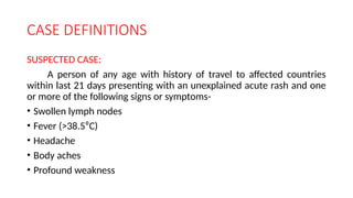 CASE DEFINITIONS
SUSPECTED CASE:
A person of any age with history of travel to affected countries
within last 21 days presenting with an unexplained acute rash and one
or more of the following signs or symptoms-
• Swollen lymph nodes
• Fever (>38.5⁰C)
• Headache
• Body aches
• Profound weakness
 