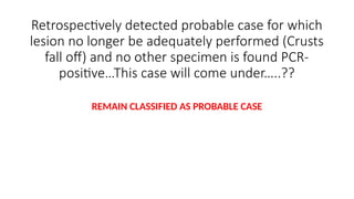 Retrospectively detected probable case for which
lesion no longer be adequately performed (Crusts
fall off) and no other specimen is found PCR-
positive…This case will come under…..??
REMAIN CLASSIFIED AS PROBABLE CASE
 