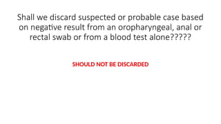 Shall we discard suspected or probable case based
on negative result from an oropharyngeal, anal or
rectal swab or from a blood test alone?????
SHOULD NOT BE DISCARDED
 
