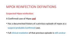 MPOX REINFECTION DEFINITIONS
Suspected Mpox reinfection:
A Confirmed case of Mpox and
• Has a documented history of a previous episode of mpox as a
suspect/probable/confirmed case.
• Full clinical resolution of that previous episode is still unclear
 