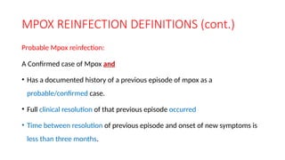 MPOX REINFECTION DEFINITIONS (cont.)
Probable Mpox reinfection:
A Confirmed case of Mpox and
• Has a documented history of a previous episode of mpox as a
probable/confirmed case.
• Full clinical resolution of that previous episode occurred
• Time between resolution of previous episode and onset of new symptoms is
less than three months.
 