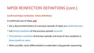 MPOX REINFECTION DEFINITIONS (cont.)
Confirmed Mpox reinfection: (Main definition)
A Confirmed case of Mpox and
• Has a documented history of a previous episode of mpox as a confirmed case.
• Full clinical resolution of that previous episode occurred
• Time between resolution of previous episode and onset of new symptoms is
three months or more.
• When possible, strain differentiation is undertaken using genetic sequencing.
 