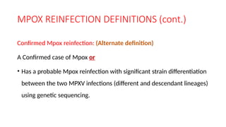 MPOX REINFECTION DEFINITIONS (cont.)
Confirmed Mpox reinfection: (Alternate definition)
A Confirmed case of Mpox or
• Has a probable Mpox reinfection with significant strain differentiation
between the two MPXV infections (different and descendant lineages)
using genetic sequencing.
 