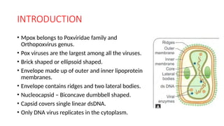 INTRODUCTION
• Mpox belongs to Poxviridae family and
Orthopoxvirus genus.
• Pox viruses are the largest among all the viruses.
• Brick shaped or ellipsoid shaped.
• Envelope made up of outer and inner lipoprotein
membranes.
• Envelope contains ridges and two lateral bodies.
• Nucleocapsid – Biconcave dumbbell shaped.
• Capsid covers single linear dsDNA.
• Only DNA virus replicates in the cytoplasm.
 