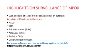 HIGHLIGHTS ON SURVEILLANCE OF MPOX
• Even one case of Mpox is to be considered as an outbreak
Key stake holders in surveillance are:
• NACO
• IDSP
• Points of entries (PoEs)
• Antenatal clinics
• Pediatric OPDs
• Designated Lab network
For suspected cases, alert the surveillance system via this link
https://ihip.mohfw.gov.in/cbs/#!/
 