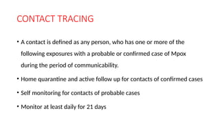 CONTACT TRACING
• A contact is defined as any person, who has one or more of the
following exposures with a probable or confirmed case of Mpox
during the period of communicability.
• Home quarantine and active follow up for contacts of confirmed cases
• Self monitoring for contacts of probable cases
• Monitor at least daily for 21 days
 