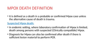 MPOX DEATH DEFINITION
• It is defined as a death in a probable or confirmed Mpox case unless
the alternative cause of death is trauma.
Suspected Mpox death:
• In endemic setting, where laboratory confirmation of Mpox is limited,
death among persons with suspected (Clinically compatible) Mpox.
• Diagnosis for Mpox can also be confirmed after death if there is
sufficient lesion material to perform PCR.
 