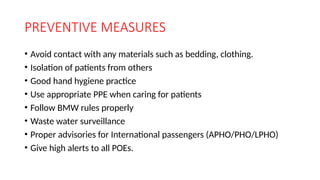 PREVENTIVE MEASURES
• Avoid contact with any materials such as bedding, clothing.
• Isolation of patients from others
• Good hand hygiene practice
• Use appropriate PPE when caring for patients
• Follow BMW rules properly
• Waste water surveillance
• Proper advisories for International passengers (APHO/PHO/LPHO)
• Give high alerts to all POEs.
 