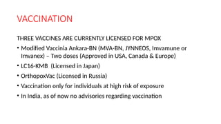 VACCINATION
THREE VACCINES ARE CURRENTLY LICENSED FOR MPOX
• Modified Vaccinia Ankara-BN (MVA-BN, JYNNEOS, Imvamune or
Imvanex) – Two doses (Approved in USA, Canada & Europe)
• LC16-KMB (Licensed in Japan)
• OrthopoxVac (Licensed in Russia)
• Vaccination only for individuals at high risk of exposure
• In India, as of now no advisories regarding vaccination
 
