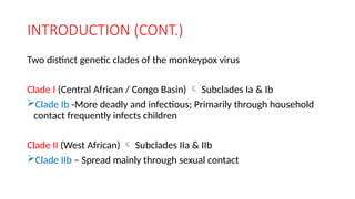 INTRODUCTION (CONT.)
Two distinct genetic clades of the monkeypox virus
Clade I (Central African / Congo Basin)  Subclades Ia & Ib
Clade Ib -More deadly and infectious; Primarily through household
contact frequently infects children
Clade II (West African)  Subclades IIa & IIb
Clade IIb – Spread mainly through sexual contact
 