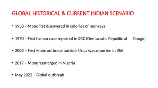 GLOBAL HISTORICAL & CURRENT INDIAN SCENARIO
• 1958 – Mpox first discovered in colonies of monkeys
• 1970 – First human case reported in DRC (Democratic Republic of Congo)
• 2003 – First Mpox outbreak outside Africa was reported in USA
• 2017 – Mpox reemerged in Nigeria
• May 2022 – Global outbreak
 