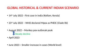 GLOBAL HISTORICAL & CURRENT INDIAN SCENARIO
• 14th
July 2022 - First case in India (Kollam, Kerala)
• 23rd
July 2022 – WHO declared Mpox as PHEIC (Clade IIb)
• August 2022 – Monkey pox outbreak peak
Steady decline
• April 2023
• June 2023 – Smaller increase in cases (World level)
 