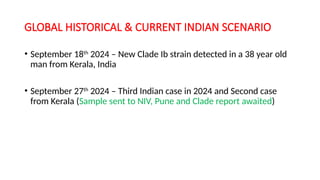 GLOBAL HISTORICAL & CURRENT INDIAN SCENARIO
• September 18th
2024 – New Clade Ib strain detected in a 38 year old
man from Kerala, India
• September 27th
2024 – Third Indian case in 2024 and Second case
from Kerala (Sample sent to NIV, Pune and Clade report awaited)
 