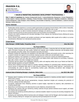 Praveen PG’s Resume |Page 1
PRAVEEN P.G.
Jumeriah Road, Dubai
: 0555610424 (Dubai)
: praveenpg86@yahoo.co.in
~ SALES & MARKETING/BUSINESS DEVELOPMENT PROFESSIONAL ~
Over 4 years of experience in: Business Development& Growth | CustomerRelationship Management | Process Management |
Decision Support | Revenue Generation | Marketing | Product Promotion | Market Assessment | Regulatory Compliances | Distribution
Channel Management | Sales Strategies | Direct Marketing | Documentation & Reporting | Customer Satisfaction | Customer Grievance
Redressal | Quality Assurance
PROFILE OVERVIEW
 Possess deep industry experience in pursuing market opportunities and applying forward thinking skills to deliver measurable,
value add results and achieve continuous growth in sales volume and market share year-on-year
 Experience in charting out sales & business development strategies and advising on products with key focus on enhancing
business volumes & growth as well as achieving revenue and top & bottom-line profitability
 Proactive and creative professional with thorough knowledge of local, national, and international factors affecting the buying
and selling of products
 Strong customer centric approach and excellent coordination and team leadership skills coupled with an ability to cut across
cultural barriers effectively in an international business scenario
CAREER REVIEW
Sales ManagerICONIC Realty- Properties, Dubai Since Mar 2015
Key Responsibilities:
 Analyzing, collecting and verifying residential property assessment information. Conducting field and real estate inspections to
gather information including size, type, quality, methods and materials used in building construction and developing market
value appraisals using field, market, land computations and other information
 Managing/ handling the relationship and negotiations with Real Estate companies and property owners, while maximizing the
company’s interests with regards to environmental, employee security/ welfare and cost optimization issues.
 Drafting and assisting in the preparation of investment models for the construction industry and residential apartments.
 Determining scope of work and value type of real property and helping clients make decisions on purchasing, investment,
legal, sales, private or secondary mortgage/ loan purposes
 Conducting real-time research and investigating, analyzing, author and assigning market value as per Federal and State Real
Estate Appraisal regulations and specific standards
 Utilizing client’s feedback & personal network to develop marketing intelligence for generating leads; identifying streams fo r
revenue growth & developing Sales plans to build consumer preference. Reviewing market response / requirements and
communicating the same to teams for accomplishing business goals; effectuating pre-planned sales strategies for
accomplishment of performance milestones.
Assistant Sales & Marketing ManagerAcademia, Calicut,India Apr 2012–Nov-2014
Key Responsibilities:
 Managing sales & marketing with the emphasis on sales strategies supported by marketing activities related to promotional
efforts of the company
 Responsible for building sales through representatives; managing department budgets and overseeing the production of
brochures, catalogs and other selling tools
 Successfully implemented Direct Marketing activities to agreed budget; responsible for preparing sales presentations by
compiling relevant data
 Responding to and following up with sales enquiries via post, telephone, and personal visits
 Developing new customer base and maintaining existing customers through planned individual account support, and liaison
with internal order processing staff
 Documenting and monitoring activities pertaining to customer/competitor research & surveys and providing management with
relevant information
 Developing and implementing effective business plans and strategies in liaison with the Manager; planning budgets, preparing
reports, arranging meetings for managers and organizing training & development for the staff
 