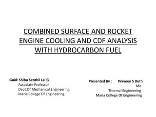 COMBINED SURFACE AND ROCKET
ENGINE COOLING AND CDF ANALYSIS
WITH HYDROCARBON FUEL
Guid: Shibu Senthil Lal G
Associate Professor
Dept.Of Mechanical Engineering
Maria College Of Engineering
Presented By : Praveen S Duth
Me
Thermal Engineering
Maria College Of Engineering
 