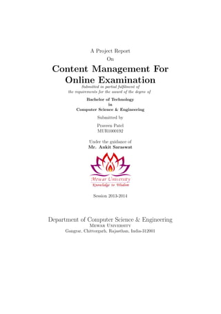 A Project Report
On
Content Management For
Online Examination
Submitted in partial fulﬁlment of
the requirements for the award of the degree of
Bachelor of Technology
in
Computer Science & Engineering
Submitted by
Praveen Patel
MUR1000192
Under the guidance of
Mr. Ankit Saraswat
Session 2013-2014
Department of Computer Science & Engineering
Mewar University
Gangrar, Chittorgarh, Rajasthan, India-312001
 
