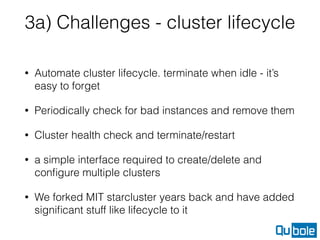 3a) Challenges - cluster lifecycle
• Automate cluster lifecycle. terminate when idle - it’s
easy to forget
• Periodically check for bad instances and remove them
• Cluster health check and terminate/restart
• a simple interface required to create/delete and
conﬁgure multiple clusters
• We forked MIT starcluster years back and have added
signiﬁcant stuff like lifecycle to it
 