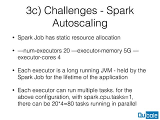 3c) Challenges - Spark
Autoscaling
• Spark Job has static resource allocation
• —num-executors 20 —executor-memory 5G —
executor-cores 4
• Each executor is a long running JVM - held by the
Spark Job for the lifetime of the application
• Each executor can run multiple tasks. for the
above conﬁguration, with spark.cpu.tasks=1,
there can be 20*4=80 tasks running in parallel
 