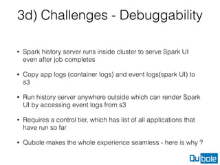 3d) Challenges - Debuggability
• Spark history server runs inside cluster to serve Spark UI
even after job completes
• Copy app logs (container logs) and event logs(spark UI) to
s3
• Run history server anywhere outside which can render Spark
UI by accessing event logs from s3
• Requires a control tier, which has list of all applications that
have run so far
• Qubole makes the whole experience seamless - here is why ?
 