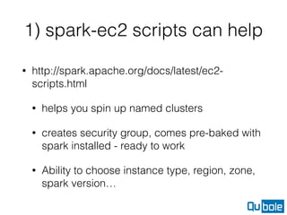1) spark-ec2 scripts can help
• http://spark.apache.org/docs/latest/ec2-
scripts.html
• helps you spin up named clusters
• creates security group, comes pre-baked with
spark installed - ready to work
• Ability to choose instance type, region, zone,
spark version…
 