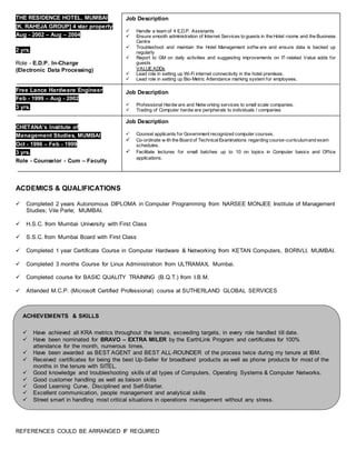 THE RESIDENCE HOTEL, MUMBAI
[K. RAHEJA GROUP] 4 star property
Aug - 2002 – Aug – 2004
2 yrs.
Role - E.D.P. In-Charge
(Electronic Data Processing)
Free Lance Hardware Engineer
Feb - 1999 – Aug - 2002
3 yrs.
CHETANA’s Institute of
Management Studies, MUMBAI
Oct - 1996 – Feb - 1999
3 yrs.
Role - Counselor - Cum – Faculty
ACDEMICS & QUALIFICATIONS
 Completed 2 years Autonomous DIPLOMA in Computer Programming from NARSEE MONJEE Institute of Management
Studies; Vile Parle; MUMBAI.
 H.S.C. from Mumbai University with First Class
 S.S.C. from Mumbai Board with First Class
 Completed 1 year Certificate Course in Computer Hardware & Networking from KETAN Computers, BORIVLI, MUMBAI.
 Completed 3 months Course for Linux Administration from ULTRAMAX, Mumbai.
 Completed course for BASIC QUALITY TRAINING (B.Q.T.) from I.B.M.
 Attended M.C.P. (Microsoft Certified Professional) course at SUTHERLAND GLOBAL SERVICES
REFERENCES COULD BE ARRANGED IF REQUIRED
Job Description
 Handle a team of 4 E.D.P. Assistants
 Ensure smooth administration of Internet Services to guests in the Hotel rooms and the Business
Centre
 Troubleshoot and maintain the Hotel Management softw are and ensure data is backed up
regularly
 Report to GM on daily activities and suggesting improvements on IT-related Value adds for
guests
VALUE ADDs
 Lead role in setting up Wi-Fi internet connectivity in the hotel premises.
 Lead role in setting up Bio-Metric Attendance marking system for employees.
Job Description
 Professional Hardw are and Netw orking services to small scale companies.
 Trading of Computer hardw are peripherals to individuals / companies
Job Description
 Counsel applicants for Government recognized computer courses.
 Co-ordinate w ith the Board of TechnicalExaminations regarding course-curriculumand exam
schedules.
 Facilitate lectures for small batches up to 10 on topics in Computer basics and Office
applications.
ACHIEVEMENTS & SKILLS
 Have achieved all KRA metrics throughout the tenure, exceeding targets, in every role handled till date.
 Have been nominated for BRAVO – EXTRA MILER by the EarthLink Program and certificates for 100%
attendance for the month, numerous times.
 Have been awarded as BEST AGENT and BEST ALL-ROUNDER of the process twice during my tenure at IBM.
 Received certificates for being the best Up-Seller for broadband products as well as phone products for most of the
months in the tenure with SITEL.
 Good knowledge and troubleshooting skills of all types of Computers, Operating Systems & Computer Networks.
 Good customer handling as well as liaison skills
 Good Learning Curve, Disciplined and Self-Starter.
 Excellent communication, people management and analytical skills
 Street smart in handling most critical situations in operations management without any stress.
 