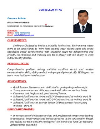 CURRICULUM VITAE
Praveen Sadula
HSE SENIOR SUPERVISOR
WEATHERFORD OIL TOOL MIDDLE EAST LIMITED
Contact No.
Mobile: 0091-9553304737
Email: sadula143@gmail.com
CAREER OBJECT:
Seeking a Challenging Position in highly Professional Environment where
there is an Opportunity to work with leading edge Technologies and share
knowledge based advancements with unending scope for achievements and
growth, coordination and learning and team player with the ability to work
independently flexible.
PERSONAL SKILLS:
Comprehensive problem solving abilities, excellent verbal and written
communication skills, ability to deal with people diplomatically, Willingness to
learn team facilitator hard worker.
ACHIEVEMENTS:
 Quick learner, Motivated, and dedicated to getting the job done right.
 Strong communication skills, work well with others at various levels.
 Courteous and Professional, good sense of humor.
 Achieved5 MillionMan Hoursin EBSM Construction Site without any LTI
 Achieved2 MillionMan HoursIn GC-24 Construction site without any LTI
 Achieved7 MillionMan hoursIn Zubair Oil DevelopmentProject,Iraq
Without any LTI
Honorsand Awards:-
 In recognition of dedication to duty and professional competence leading
to substantial improvement and innovative ideas in the construction Health
and safety, our team got Safe employee of the month and I got Out Standing
Achievements award me.
 