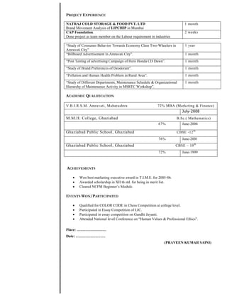 PROJECT EXPERIENCE

NATRAJ COLD STORAGE & FOOD PVT. LTD                                        1 month
Brand Movement Analysis of LIPCHIP in Mumbai
CAP Foundation.                                                            2 weeks
Done project as team member on the Labour requirement in industries

“Study of Consumer Behavior Towards Economy Class Two-Wheelers in          1 year
Amravati City”
“Billboard Advertisement in Amravati City”.                                1 month
“Post Testing of advertising Campaign of Hero Honda CD Dawn”.              1 month
“Study of Brand Preferences of Deodorant”.                                 1 month
“Pollution and Human Health Problem in Rural Area”.                        1 month
“Study of Different Departments, Maintenance Schedule & Organizational     1 month
Hierarchy of Maintenance Activity in MSRTC Workshop”.

ACADEMIC QUALIFICATION

V.B.I.R.S.M. Amravati, Maharashtra                        72% MBA (Marketing & Finance)
                                                                         July-2008
M.M.H. College, Ghaziabad                                             B.Sc.( Mathematics)
                                                           67%           June-2004

Ghaziabad Public School, Ghaziabad                                    CBSE -12 th
                                                           76%           June-2001
Ghaziabad Public School, Ghaziabad                                    CBSE – 10 th
                                                           72%           June-1999



ACHIEVEMENTS

       Won best marketing executive award in T.I.M.E. for 2005-06.
       Awarded scholarship in XII th std. for being in merit list.
       Cleared NCFM Beginner’s Module.

EVENTS WON/PARTICIPATED

       Qualified for COLOR CODE in Chess Competition at college level.
       Participated in Essay Competition of LIC.
       Participated in essay competition on Gandhi Jayanti.
       Attended National level Conference on “Human Values & Professional Ethics”.

Place: ……………………
Date: ……………………
                                                               (PRAVEEN KUMAR SAINI)
 