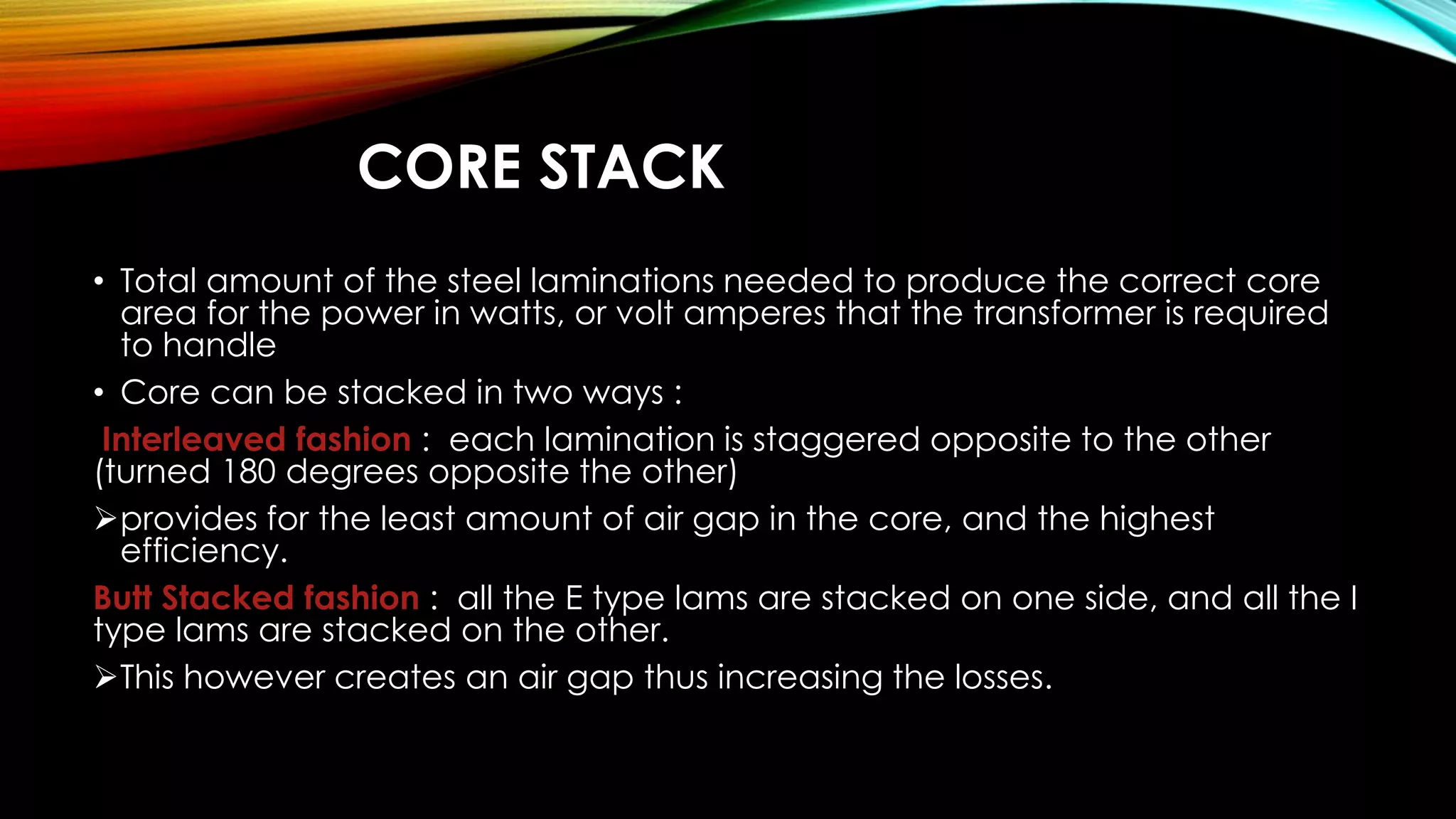 CORE STACK
• Total amount of the steel laminations needed to produce the correct core
area for the power in watts, or volt amperes that the transformer is required
to handle
• Core can be stacked in two ways :
Interleaved fashion : each lamination is staggered opposite to the other
(turned 180 degrees opposite the other)
provides for the least amount of air gap in the core, and the highest
efficiency.
Butt Stacked fashion : all the E type lams are stacked on one side, and all the I
type lams are stacked on the other.
This however creates an air gap thus increasing the losses.
 