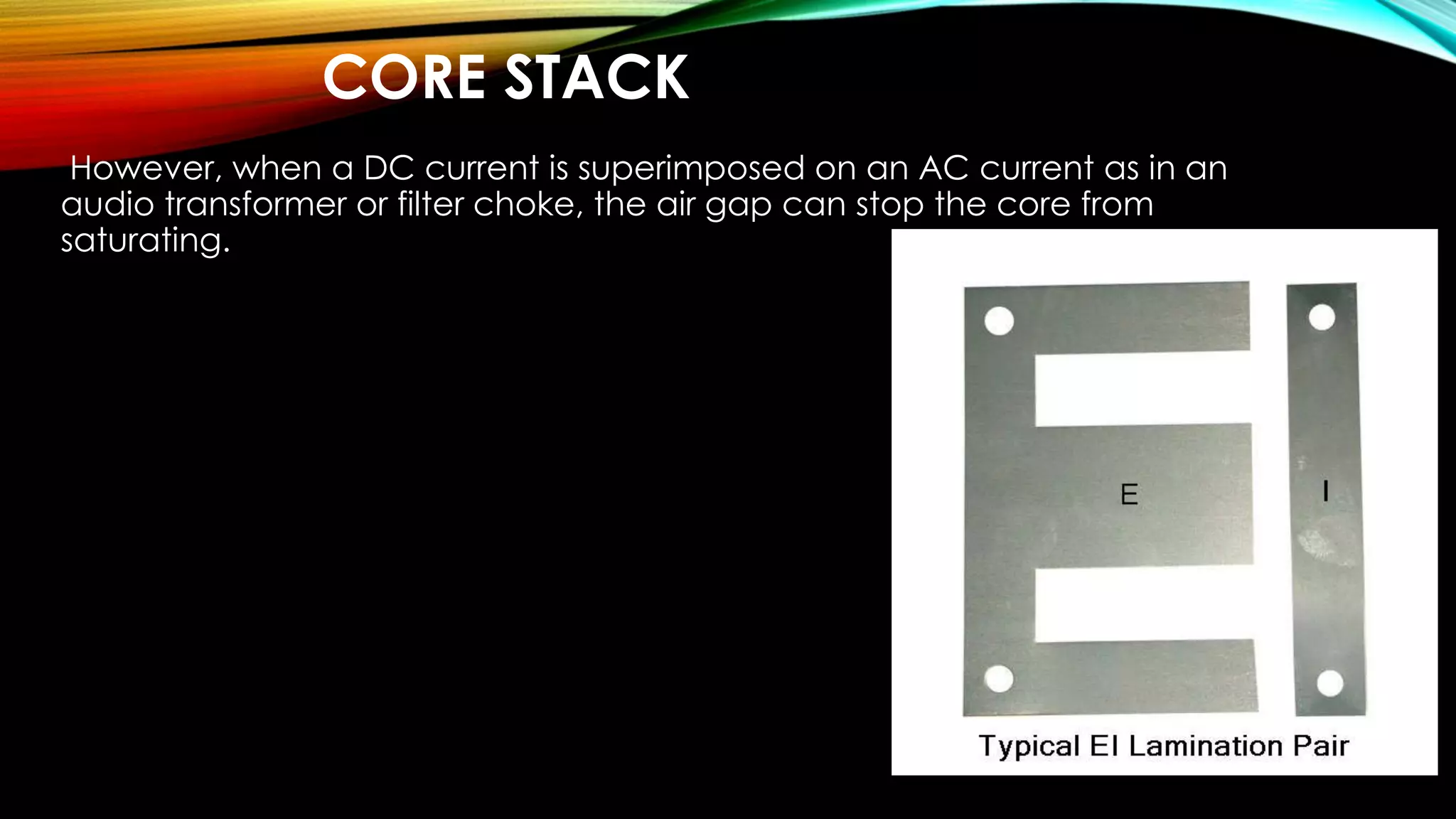 CORE STACK
However, when a DC current is superimposed on an AC current as in an
audio transformer or filter choke, the air gap can stop the core from
saturating.
 