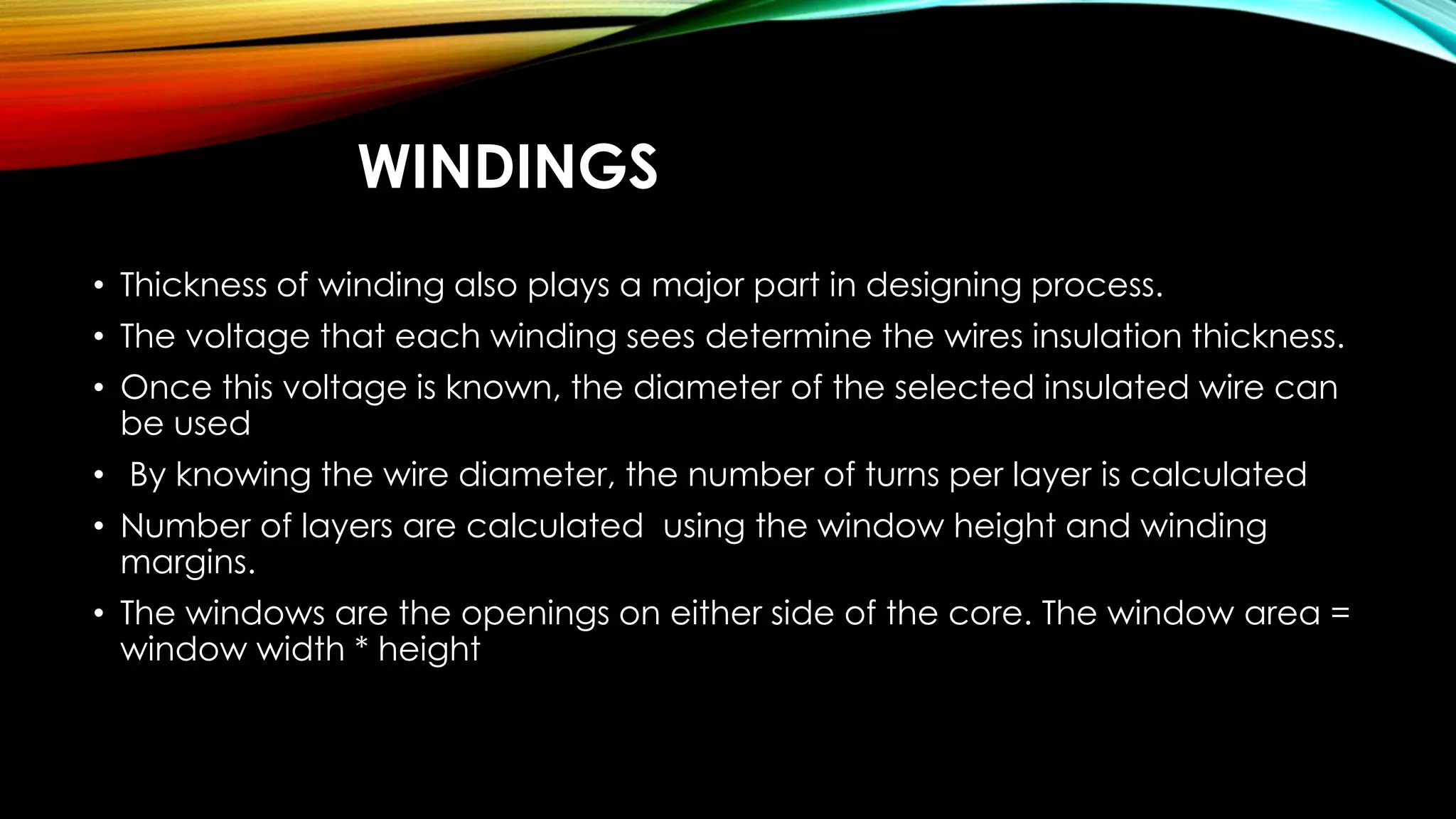 WINDINGS
• Thickness of winding also plays a major part in designing process.
• The voltage that each winding sees determine the wires insulation thickness.
• Once this voltage is known, the diameter of the selected insulated wire can
be used
• By knowing the wire diameter, the number of turns per layer is calculated
• Number of layers are calculated using the window height and winding
margins.
• The windows are the openings on either side of the core. The window area =
window width * height
 
