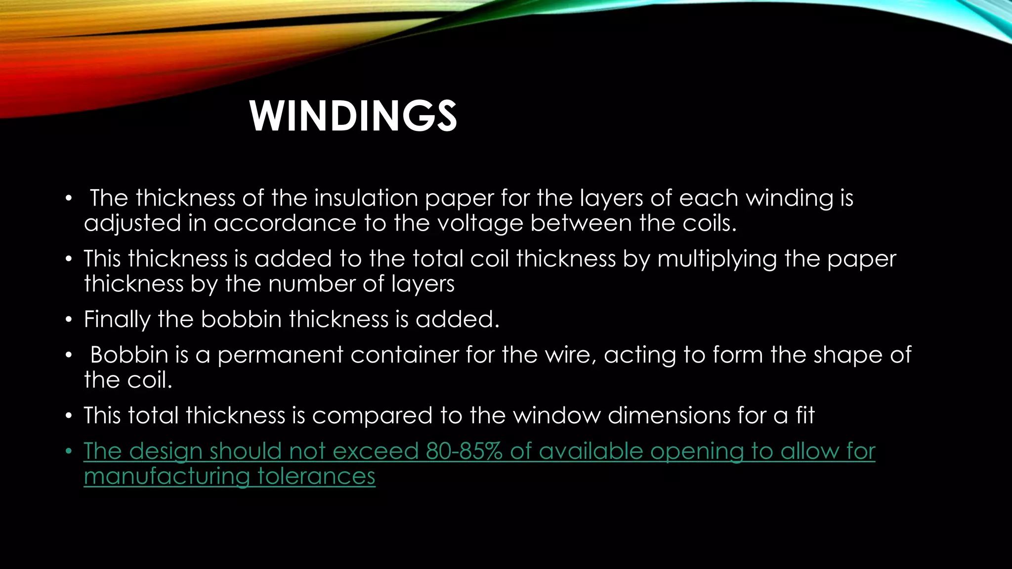 WINDINGS
• The thickness of the insulation paper for the layers of each winding is
adjusted in accordance to the voltage between the coils.
• This thickness is added to the total coil thickness by multiplying the paper
thickness by the number of layers
• Finally the bobbin thickness is added.
• Bobbin is a permanent container for the wire, acting to form the shape of
the coil.
• This total thickness is compared to the window dimensions for a fit
• The design should not exceed 80-85% of available opening to allow for
manufacturing tolerances
 