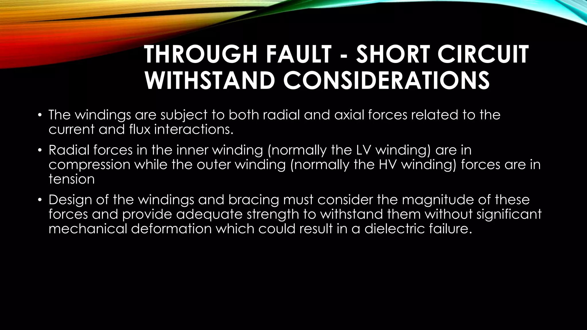 THROUGH FAULT - SHORT CIRCUIT
WITHSTAND CONSIDERATIONS
• The windings are subject to both radial and axial forces related to the
current and flux interactions.
• Radial forces in the inner winding (normally the LV winding) are in
compression while the outer winding (normally the HV winding) forces are in
tension
• Design of the windings and bracing must consider the magnitude of these
forces and provide adequate strength to withstand them without significant
mechanical deformation which could result in a dielectric failure.
 