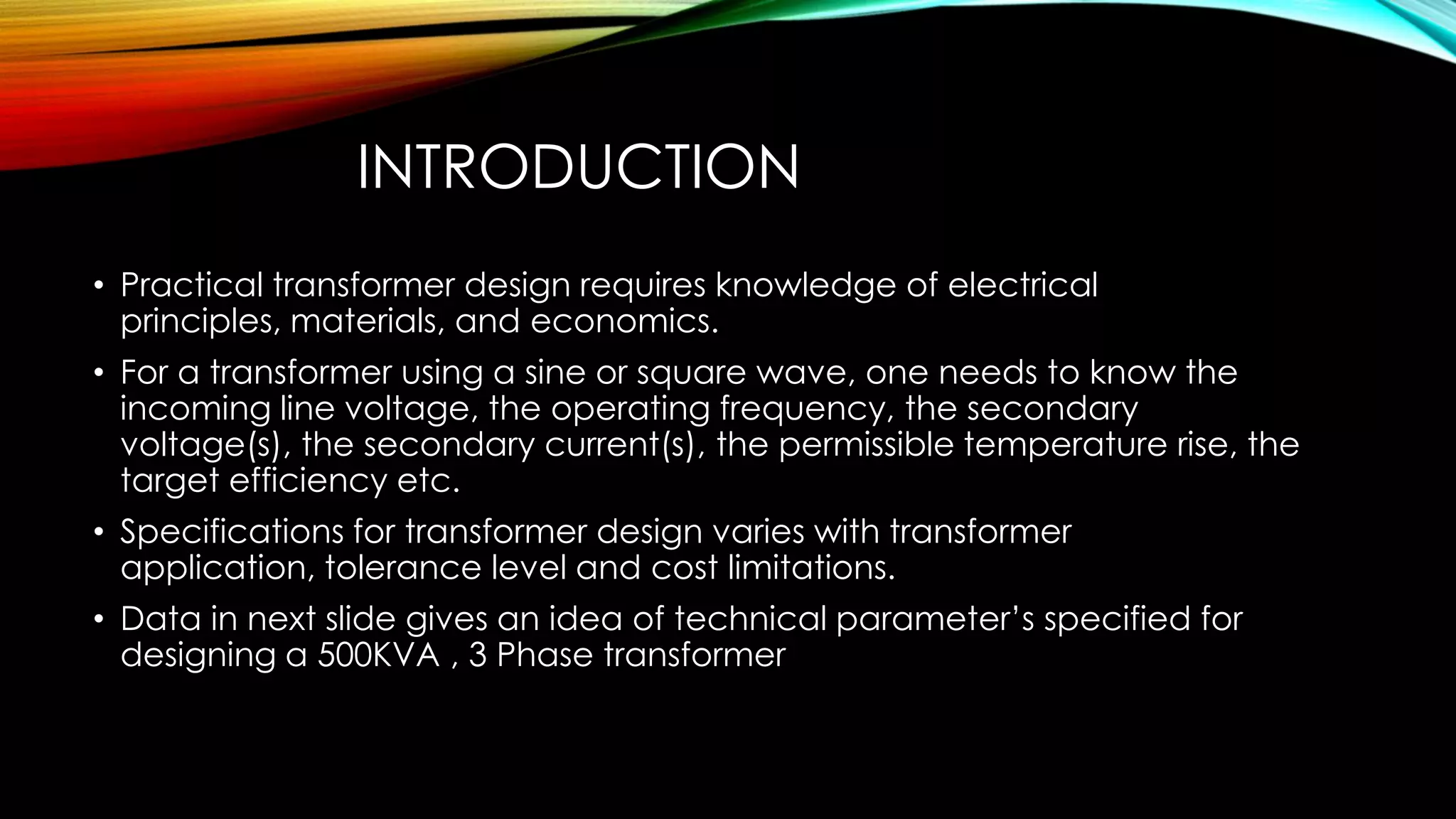 INTRODUCTION
• Practical transformer design requires knowledge of electrical
principles, materials, and economics.
• For a transformer using a sine or square wave, one needs to know the
incoming line voltage, the operating frequency, the secondary
voltage(s), the secondary current(s), the permissible temperature rise, the
target efficiency etc.
• Specifications for transformer design varies with transformer
application, tolerance level and cost limitations.
• Data in next slide gives an idea of technical parameter’s specified for
designing a 500KVA , 3 Phase transformer
 