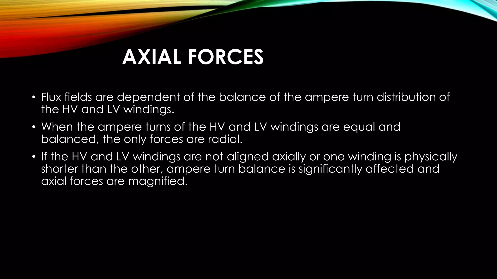 AXIAL FORCES
• Flux fields are dependent of the balance of the ampere turn distribution of
the HV and LV windings.
• When the ampere turns of the HV and LV windings are equal and
balanced, the only forces are radial.
• If the HV and LV windings are not aligned axially or one winding is physically
shorter than the other, ampere turn balance is significantly affected and
axial forces are magnified.
 