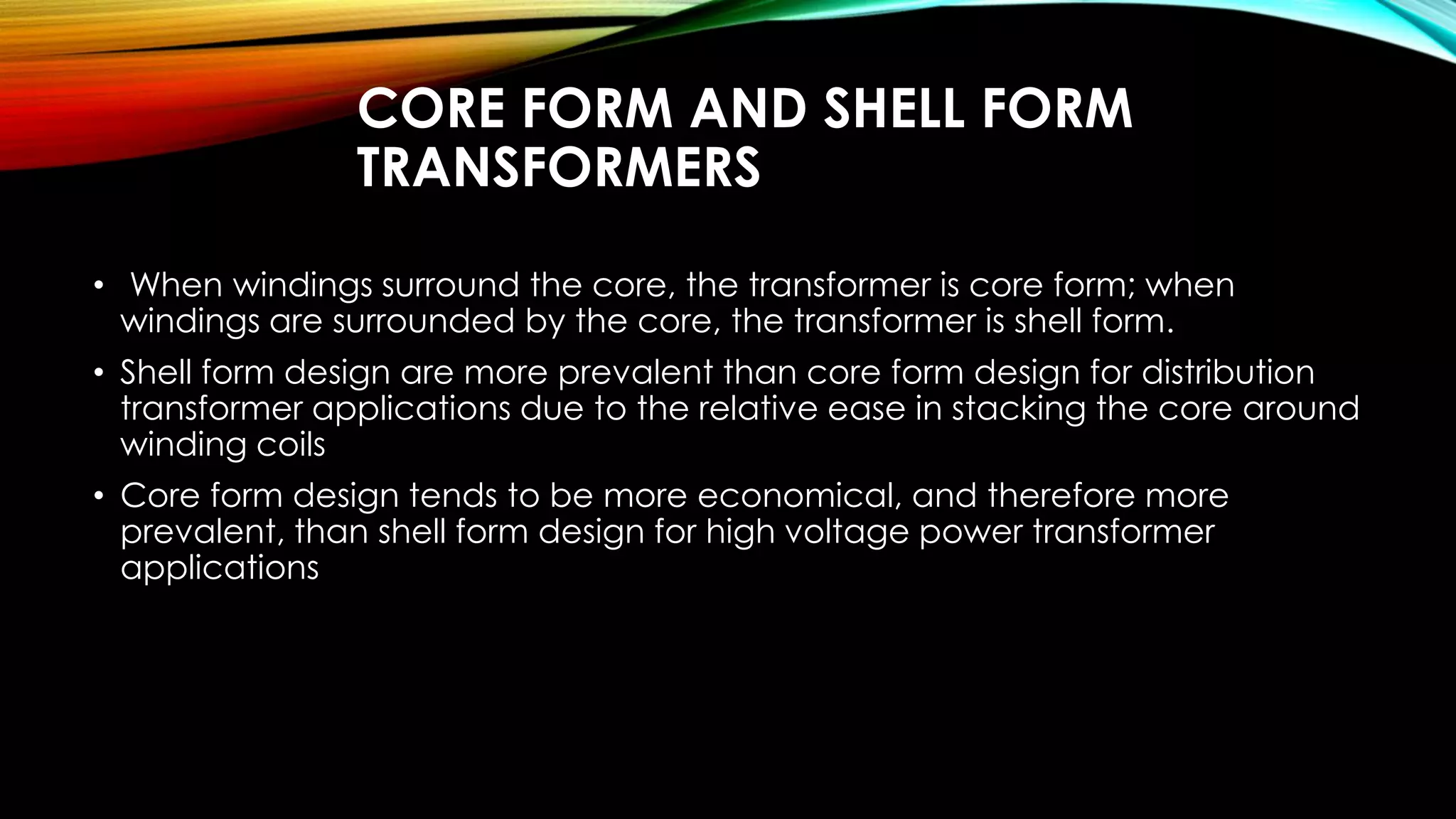 CORE FORM AND SHELL FORM
TRANSFORMERS
• When windings surround the core, the transformer is core form; when
windings are surrounded by the core, the transformer is shell form.
• Shell form design are more prevalent than core form design for distribution
transformer applications due to the relative ease in stacking the core around
winding coils
• Core form design tends to be more economical, and therefore more
prevalent, than shell form design for high voltage power transformer
applications
 