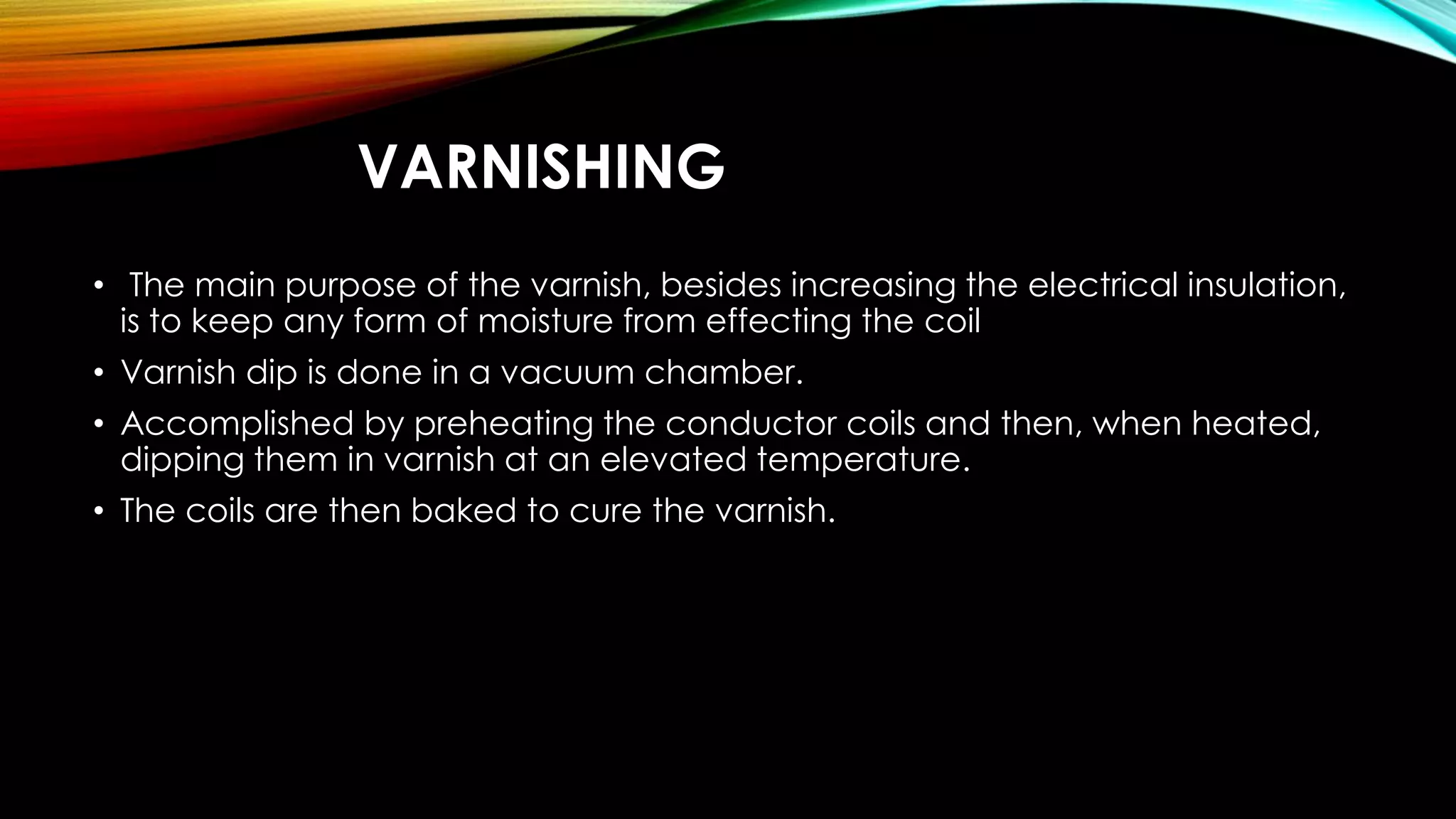 VARNISHING
• The main purpose of the varnish, besides increasing the electrical insulation,
is to keep any form of moisture from effecting the coil
• Varnish dip is done in a vacuum chamber.
• Accomplished by preheating the conductor coils and then, when heated,
dipping them in varnish at an elevated temperature.
• The coils are then baked to cure the varnish.
 