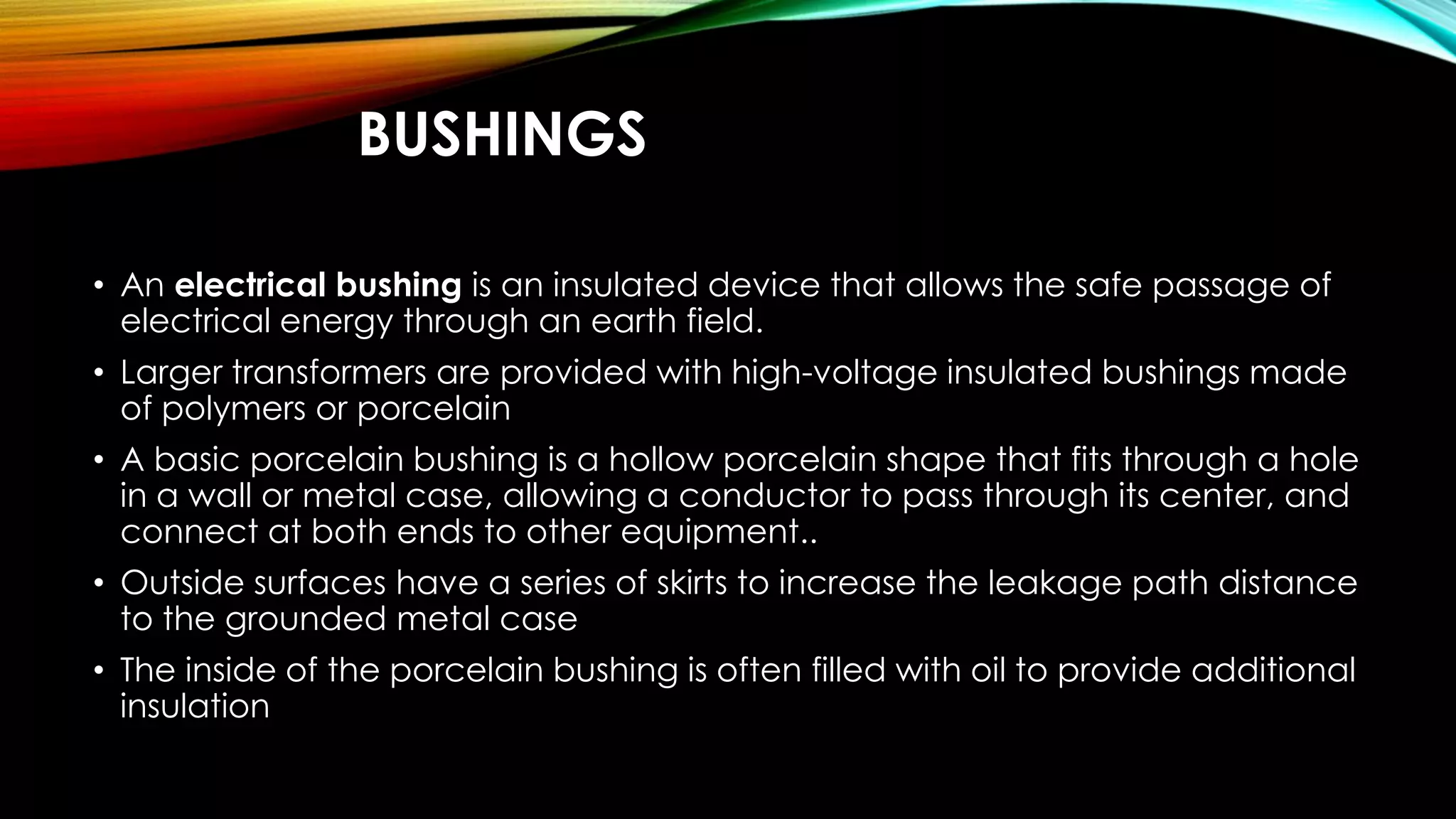 BUSHINGS
• An electrical bushing is an insulated device that allows the safe passage of
electrical energy through an earth field.
• Larger transformers are provided with high-voltage insulated bushings made
of polymers or porcelain
• A basic porcelain bushing is a hollow porcelain shape that fits through a hole
in a wall or metal case, allowing a conductor to pass through its center, and
connect at both ends to other equipment..
• Outside surfaces have a series of skirts to increase the leakage path distance
to the grounded metal case
• The inside of the porcelain bushing is often filled with oil to provide additional
insulation
 