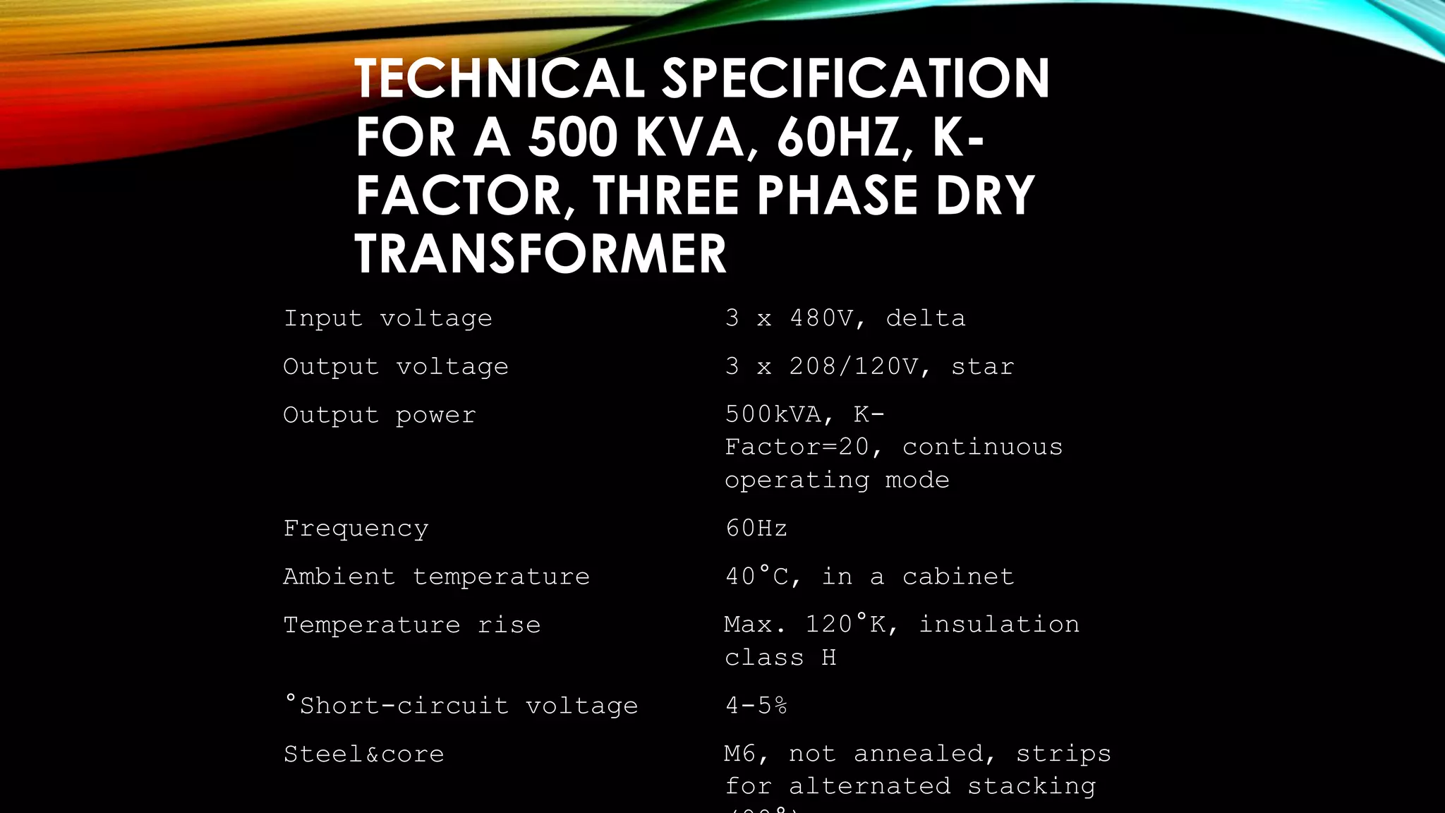 TECHNICAL SPECIFICATION
FOR A 500 KVA, 60HZ, K-
FACTOR, THREE PHASE DRY
TRANSFORMER
Input voltage 3 x 480V, delta
Output voltage 3 x 208/120V, star
Output power 500kVA, K-
Factor=20, continuous
operating mode
Frequency 60Hz
Ambient temperature 40°C, in a cabinet
Temperature rise Max. 120°K, insulation
class H
°Short-circuit voltage 4-5%
Steel&core M6, not annealed, strips
for alternated stacking
 