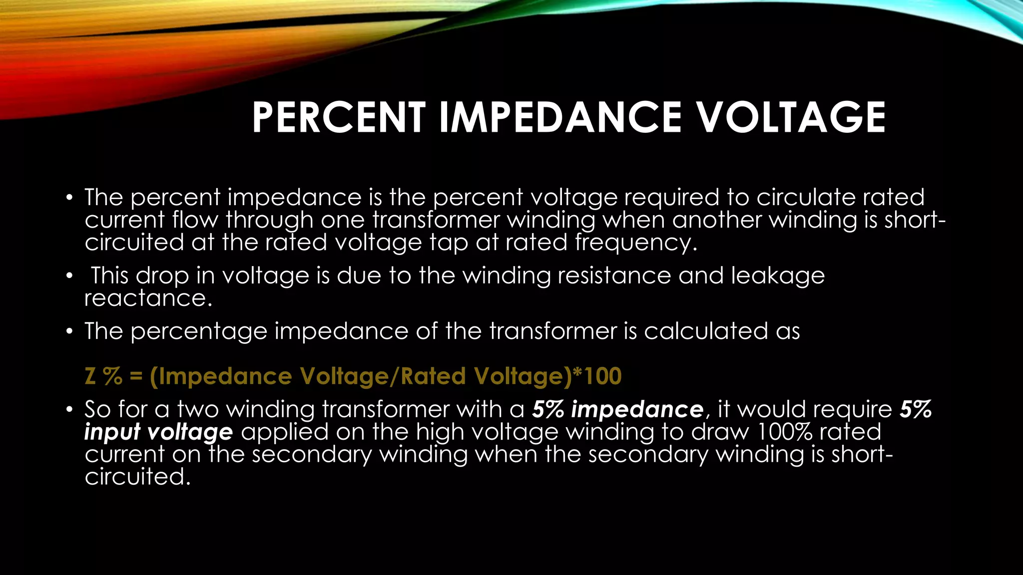 PERCENT IMPEDANCE VOLTAGE
• The percent impedance is the percent voltage required to circulate rated
current flow through one transformer winding when another winding is short-
circuited at the rated voltage tap at rated frequency.
• This drop in voltage is due to the winding resistance and leakage
reactance.
• The percentage impedance of the transformer is calculated as
Z % = (Impedance Voltage/Rated Voltage)*100
• So for a two winding transformer with a 5% impedance, it would require 5%
input voltage applied on the high voltage winding to draw 100% rated
current on the secondary winding when the secondary winding is short-
circuited.
 