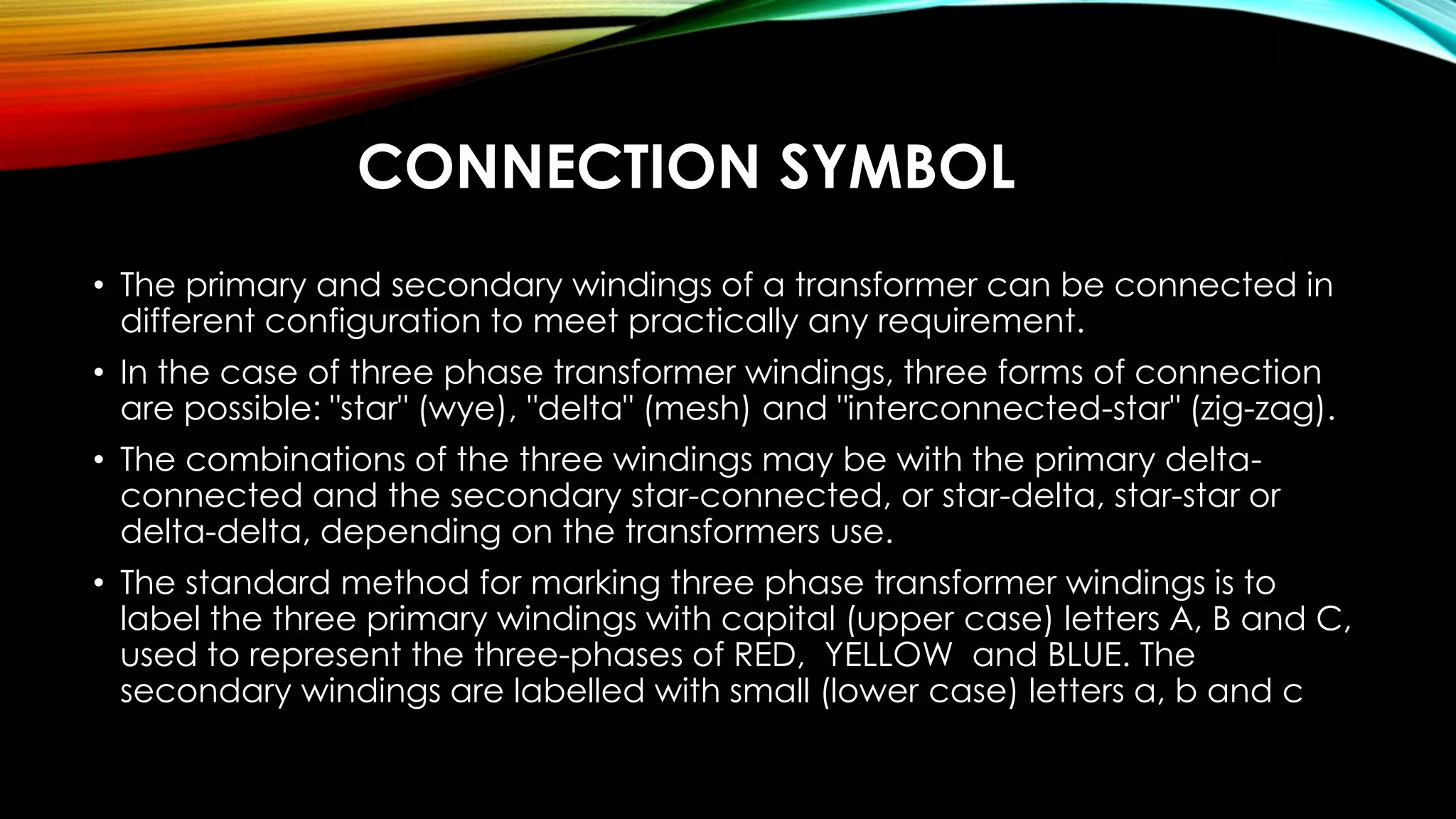 CONNECTION SYMBOL
• The primary and secondary windings of a transformer can be connected in
different configuration to meet practically any requirement.
• In the case of three phase transformer windings, three forms of connection
are possible: "star" (wye), "delta" (mesh) and "interconnected-star" (zig-zag).
• The combinations of the three windings may be with the primary delta-
connected and the secondary star-connected, or star-delta, star-star or
delta-delta, depending on the transformers use.
• The standard method for marking three phase transformer windings is to
label the three primary windings with capital (upper case) letters A, B and C,
used to represent the three-phases of RED, YELLOW and BLUE. The
secondary windings are labelled with small (lower case) letters a, b and c
 