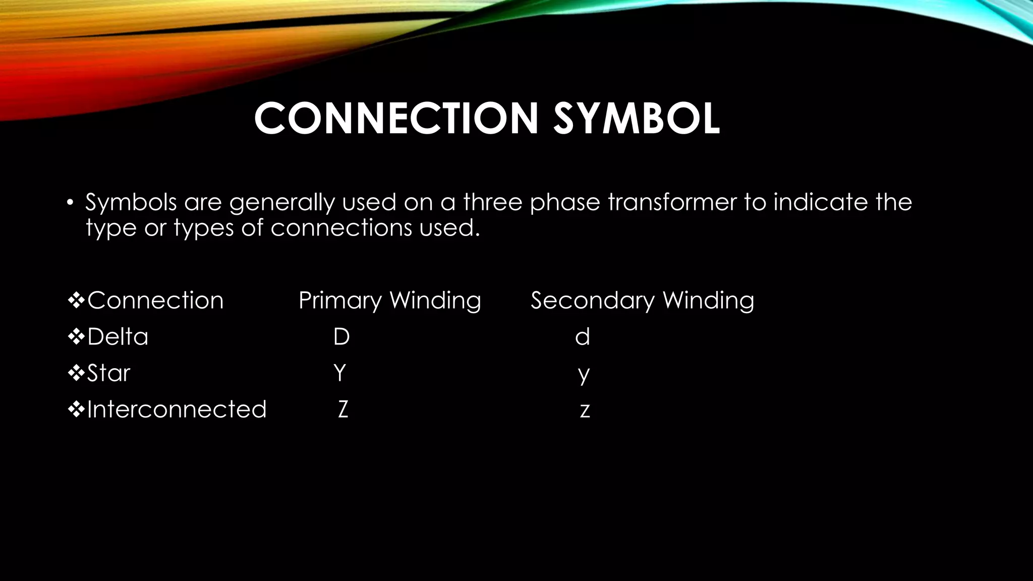 CONNECTION SYMBOL
• Symbols are generally used on a three phase transformer to indicate the
type or types of connections used.
Connection Primary Winding Secondary Winding
Delta D d
Star Y y
Interconnected Z z
 