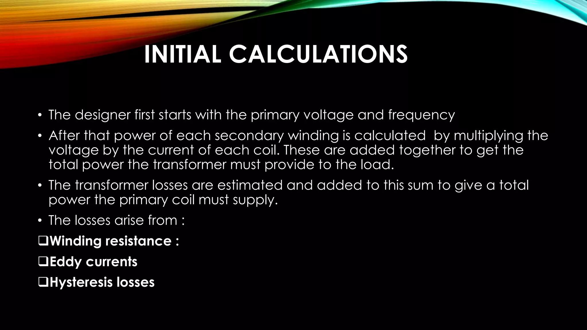 INITIAL CALCULATIONS
• The designer first starts with the primary voltage and frequency
• After that power of each secondary winding is calculated by multiplying the
voltage by the current of each coil. These are added together to get the
total power the transformer must provide to the load.
• The transformer losses are estimated and added to this sum to give a total
power the primary coil must supply.
• The losses arise from :
Winding resistance :
Eddy currents
Hysteresis losses
 