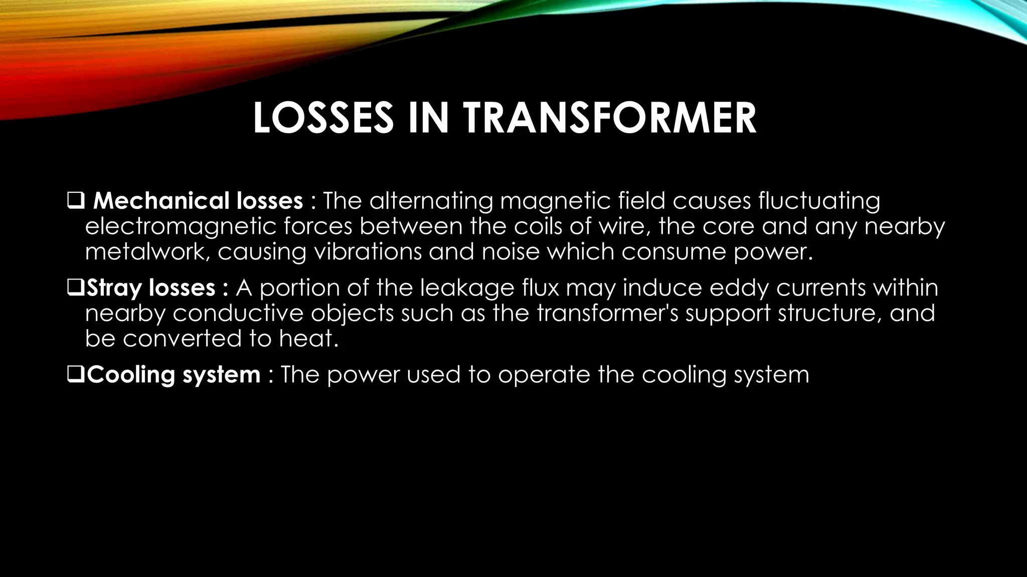 LOSSES IN TRANSFORMER
 Mechanical losses : The alternating magnetic field causes fluctuating
electromagnetic forces between the coils of wire, the core and any nearby
metalwork, causing vibrations and noise which consume power.
Stray losses : A portion of the leakage flux may induce eddy currents within
nearby conductive objects such as the transformer's support structure, and
be converted to heat.
Cooling system : The power used to operate the cooling system
 
