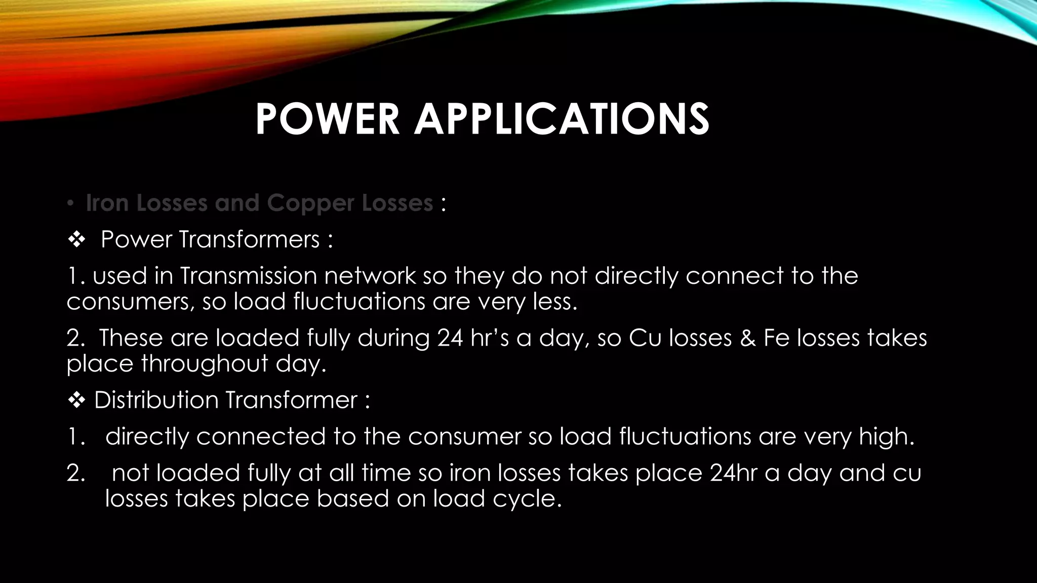 POWER APPLICATIONS
• Iron Losses and Copper Losses :
 Power Transformers :
1. used in Transmission network so they do not directly connect to the
consumers, so load fluctuations are very less.
2. These are loaded fully during 24 hr’s a day, so Cu losses & Fe losses takes
place throughout day.
 Distribution Transformer :
1. directly connected to the consumer so load fluctuations are very high.
2. not loaded fully at all time so iron losses takes place 24hr a day and cu
losses takes place based on load cycle.
 